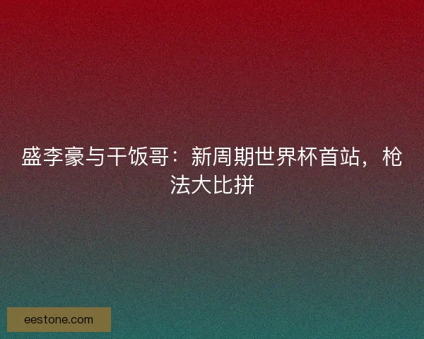 盛李豪与干饭哥：新周期世界杯首站，枪法大比拼