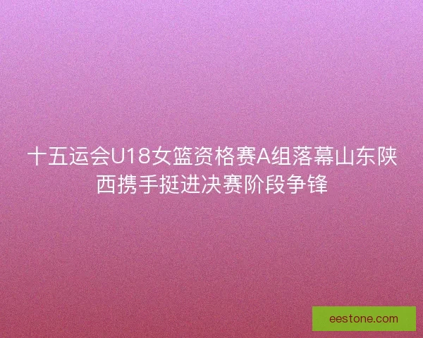 十五运会U18女篮资格赛A组落幕山东陕西携手挺进决赛阶段争锋