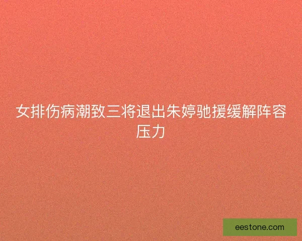 女排伤病潮致三将退出朱婷驰援缓解阵容压力