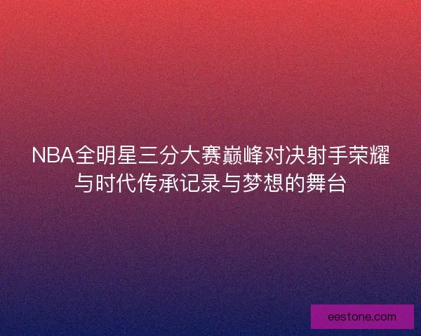 NBA全明星三分大赛巅峰对决射手荣耀与时代传承记录与梦想的舞台