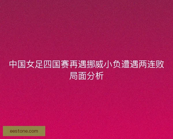 中国女足四国赛再遇挪威小负遭遇两连败局面分析