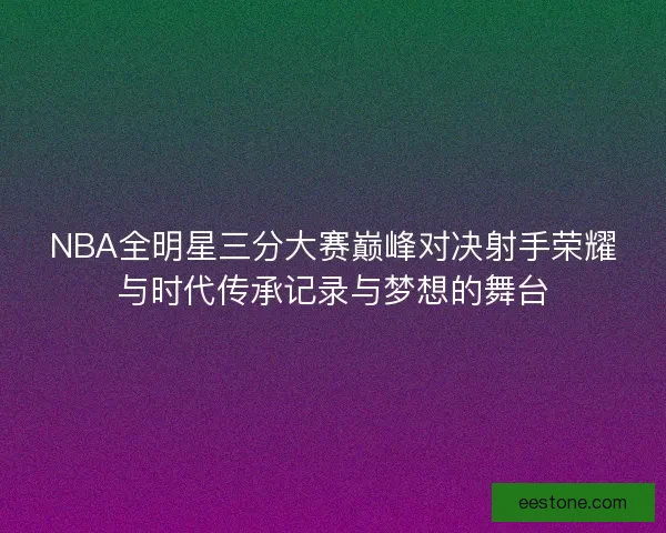 NBA全明星三分大赛巅峰对决射手荣耀与时代传承记录与梦想的舞台