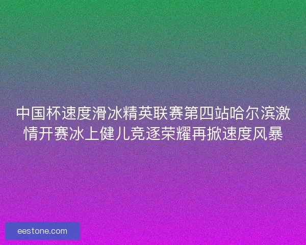 中国杯速度滑冰精英联赛第四站哈尔滨激情开赛冰上健儿竞逐荣耀再掀速度风暴