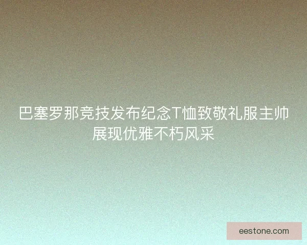 巴塞罗那竞技发布纪念T恤致敬礼服主帅展现优雅不朽风采