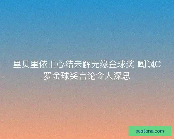 里贝里依旧心结未解无缘金球奖 嘲讽C罗金球奖言论令人深思