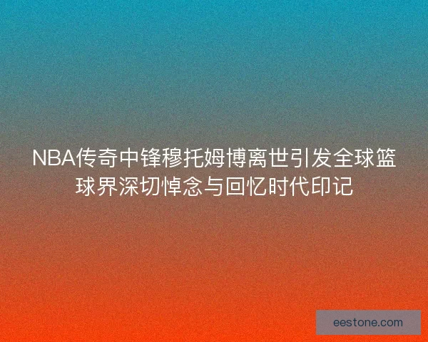 NBA传奇中锋穆托姆博离世引发全球篮球界深切悼念与回忆时代印记