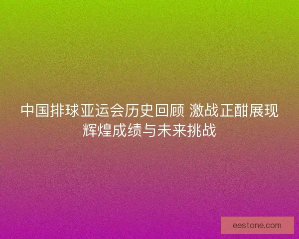 中国排球亚运会历史回顾 激战正酣展现辉煌成绩与未来挑战