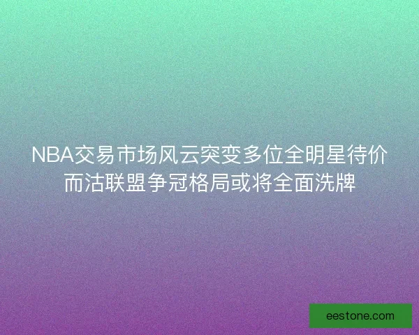 NBA交易市场风云突变多位全明星待价而沽联盟争冠格局或将全面洗牌