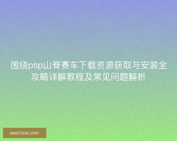 围绕psp山脊赛车下载资源获取与安装全攻略详解教程及常见问题解析