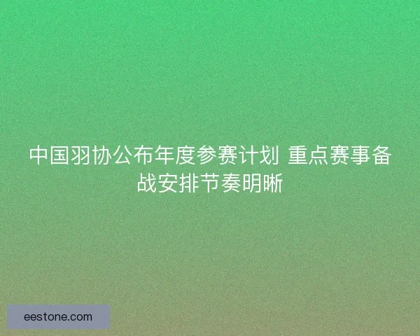 中国羽协公布年度参赛计划 重点赛事备战安排节奏明晰