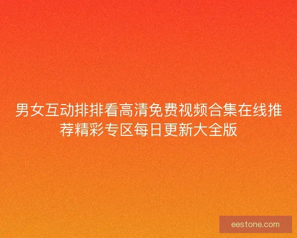 男女互动排排看高清免费视频合集在线推荐精彩专区每日更新大全版